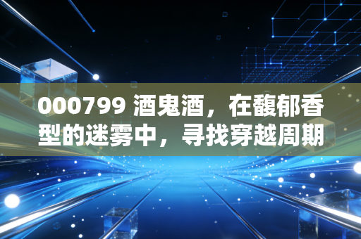 000799 酒鬼酒,在馥郁香型的迷雾中,寻找穿越周期的定力
