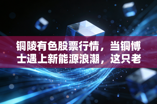 铜陵有色股票行情,当铜博士遇上新能源浪潮,这只老牌国企还能飞多高?