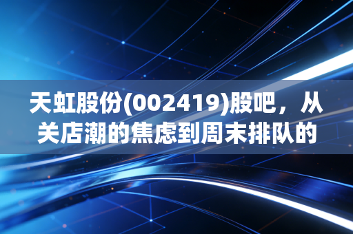 天虹股份(002419)股吧，从关店潮的焦虑到周末排队的烟火气，老牌零售的突围战还剩几张牌？