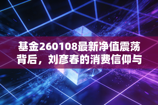 基金260108最新净值震荡背后，刘彦春的消费信仰与我们的投资焦虑