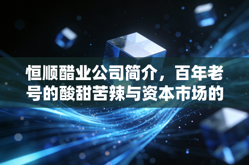 恒顺醋业公司简介,百年老号的酸甜苦辣与资本市场的突围战