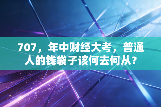707,年中财经大考,普通人的钱袋子该何去何从?