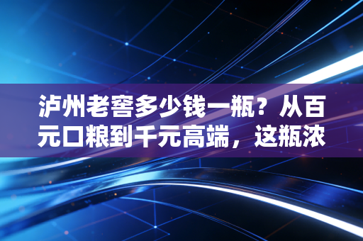 泸州老窖多少钱一瓶?从百元口粮到千元高端,这瓶浓香鼻祖到底值不值?