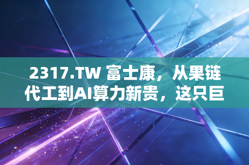 2317.TW 富士康,从果链代工到AI算力新贵,这只巨象能否在风浪中起舞?