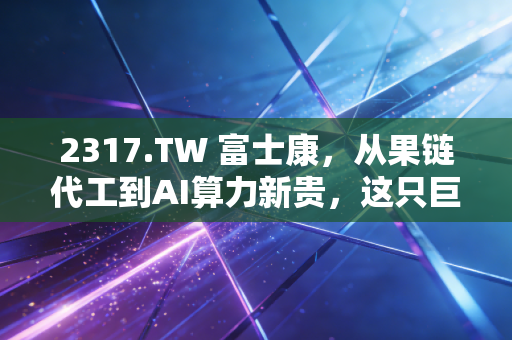 2317.TW 富士康,从果链代工到AI算力新贵,这只巨象能否在风浪中起舞?