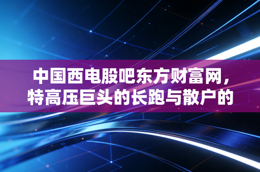 中国西电股吧东方财富网，特高压巨头的长跑与散户的爱恨情仇，我们该如何在波动中寻找确定性？