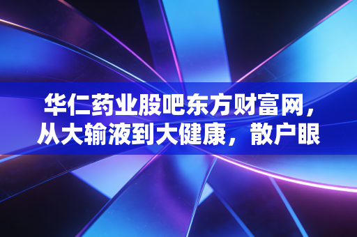 华仁药业股吧东方财富网,从大输液到大健康,散户眼中的悲欢与坚守