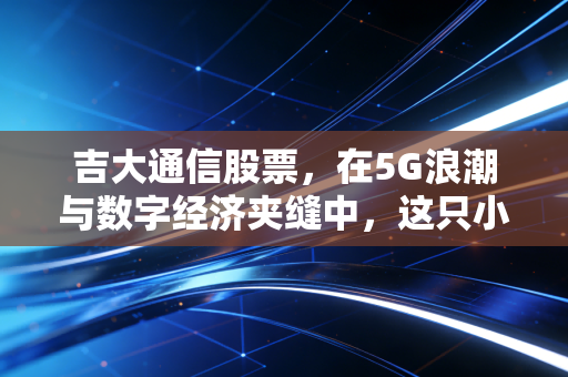 吉大通信股票，在5G浪潮与数字经济夹缝中，这只小盘股是潜力股还是陪跑者？