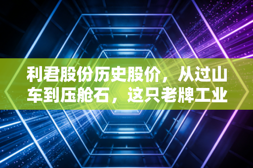 利君股份历史股价，从过山车到压舱石，这只老牌工业股的十年启示录