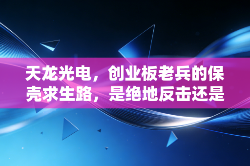 天龙光电,创业板老兵的保壳求生路,是绝地反击还是最后的挣扎?