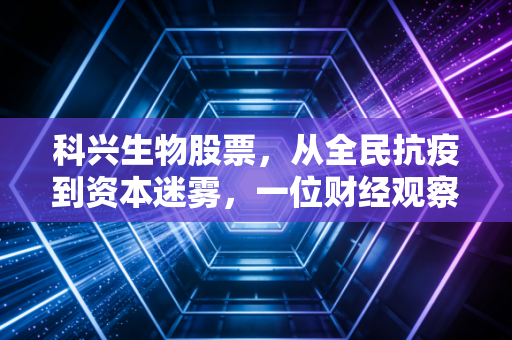 科兴生物股票，从全民抗疫到资本迷雾，一位财经观察者的深度复盘与反思