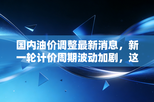 国内油价调整最新消息，新一轮计价周期波动加剧，这次是涨声一片还是虚惊一场？