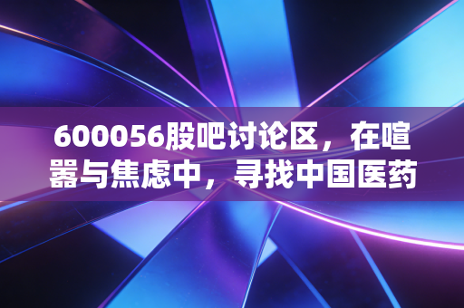600056股吧讨论区,在喧嚣与焦虑中,寻找中国医药的长期价值锚点
