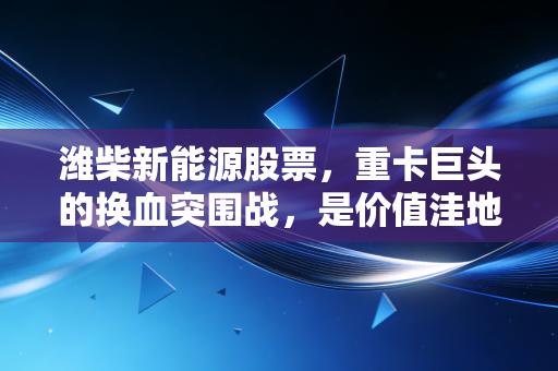 潍柴新能源股票,重卡巨头的换血突围战,是价值洼地还是资本迷雾?