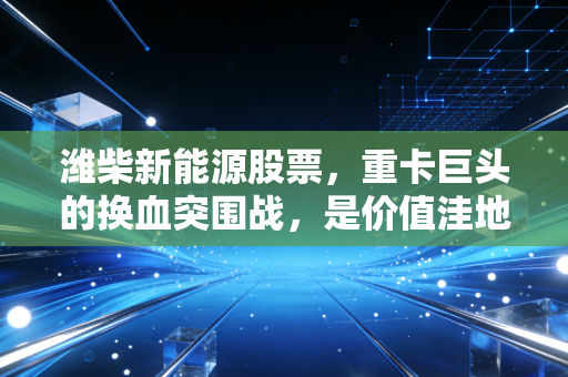 潍柴新能源股票，重卡巨头的换血突围战，是价值洼地还是资本迷雾？