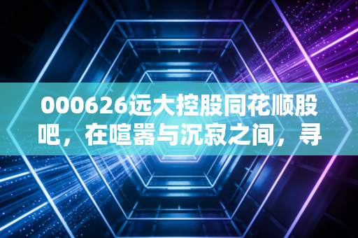 000626远大控股同花顺股吧，在喧嚣与沉寂之间，寻找周期与成长的平衡点