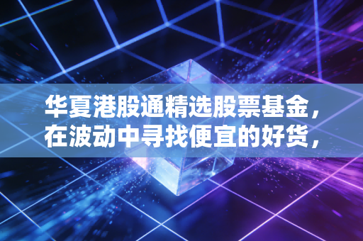 华夏港股通精选股票基金，在波动中寻找便宜的好货，普通人的港股投资新思路