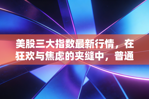 美股三大指数最新行情,在狂欢与焦虑的夹缝中,普通投资者该如何自处?