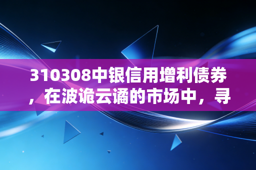310308中银信用增利债券,在波诡云谲的市场中,寻找一种慢的智慧