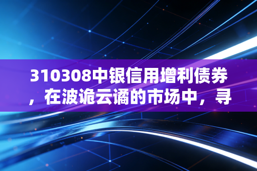 310308中银信用增利债券,在波诡云谲的市场中,寻找一种慢的智慧