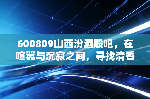 600809山西汾酒股吧,在喧嚣与沉寂之间,寻找清香型白酒的长期价值锚点
