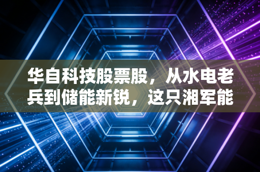 华自科技股票股,从水电老兵到储能新锐,这只湘军能否穿越周期?