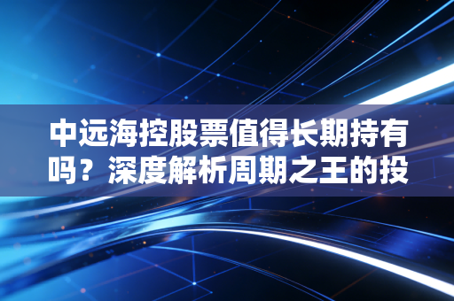 中远海控股票值得长期持有吗?深度解析周期之王的投资逻辑与实战心法