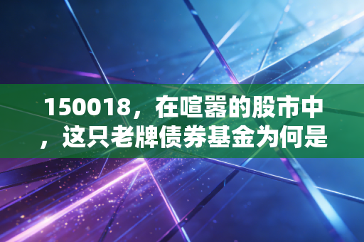 150018,在喧嚣的股市中,这只老牌债券基金为何是你资产配置的压舱石?