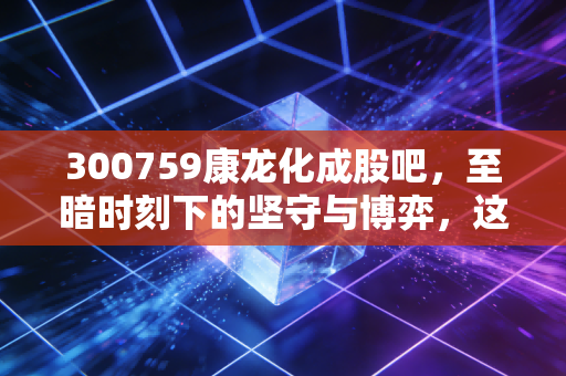 300759康龙化成股吧，至暗时刻下的坚守与博弈，这只CRO龙头还能重回巅峰吗？