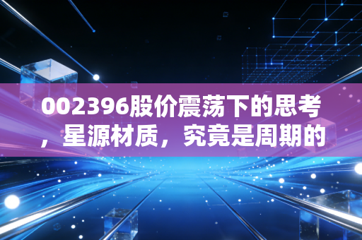 002396股价震荡下的思考,星源材质,究竟是周期的牺牲品还是潜伏的猎手?