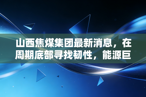 山西焦煤集团最新消息,在周期底部寻找韧性,能源巨头的智能化突围与绿色变奏