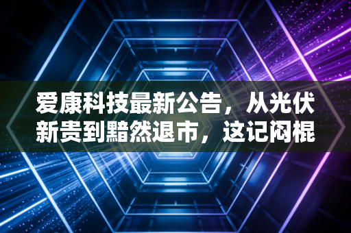 爱康科技最新公告，从光伏新贵到黯然退市，这记闷棍打醒了多少梦中人？