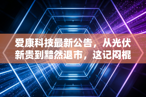 爱康科技最新公告，从光伏新贵到黯然退市，这记闷棍打醒了多少梦中人？