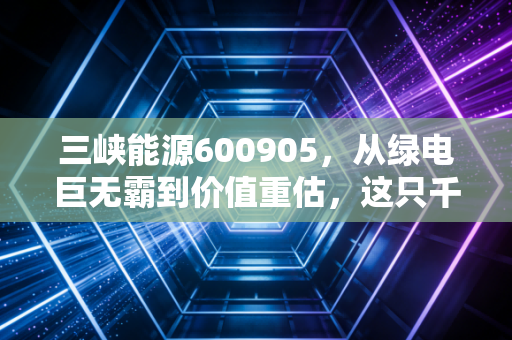 三峡能源600905,从绿电巨无霸到价值重估,这只千亿白马还能乘风破浪吗?