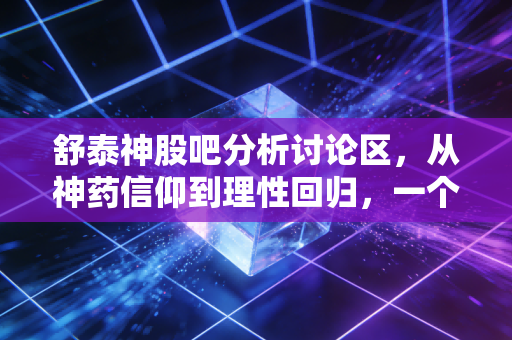 舒泰神股吧分析讨论区，从神药信仰到理性回归，一个老股民的深度复盘与展望