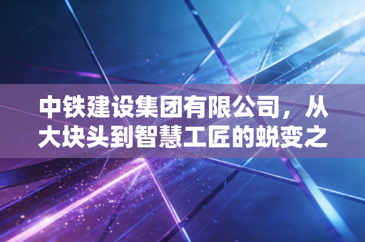 中铁建设集团有限公司,从大块头到智慧工匠的蜕变之路