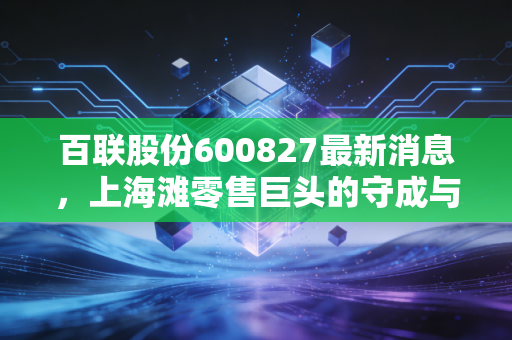 百联股份600827最新消息,上海滩零售巨头的守成与突围,价值重估还香吗?