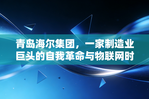 青岛海尔集团,一家制造业巨头的自我革命与物联网时代的生态突围