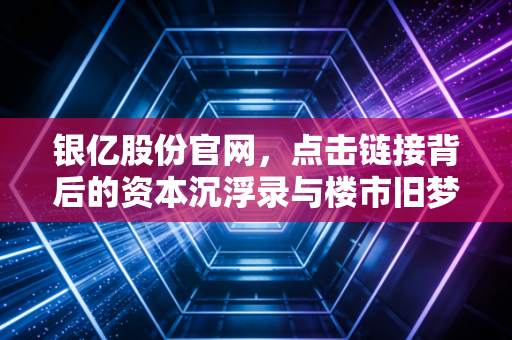 银亿股份官网，点击链接背后的资本沉浮录与楼市旧梦