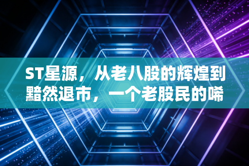 ST星源,从老八股的辉煌到黯然退市,一个老股民的唏嘘与警醒