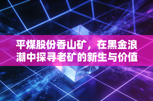 平煤股份香山矿，在黑金浪潮中探寻老矿的新生与价值坚守