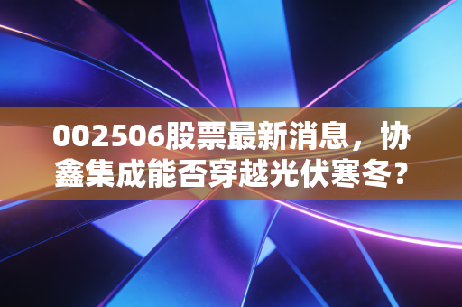 002506股票最新消息,协鑫集成能否穿越光伏寒冬?深度解析与散户生存指南