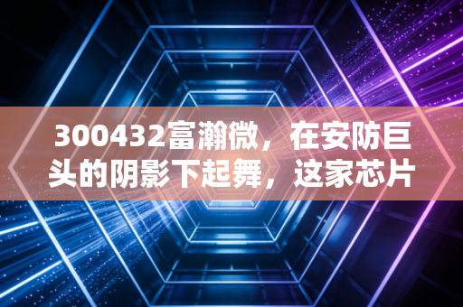 300432富瀚微，在安防巨头的阴影下起舞，这家芯片公司到底值不值得托付？