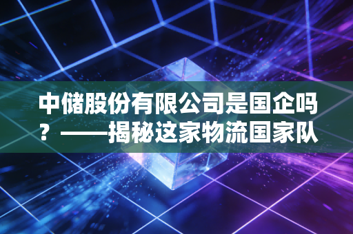中储股份有限公司是国企吗?——揭秘这家物流国家队的真实底色与市场江湖
