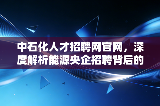 中石化人才招聘网官网,深度解析能源央企招聘背后的职场逻辑与生存智慧