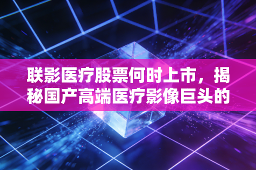 联影医疗股票何时上市,揭秘国产高端医疗影像巨头的资本之路与未来展望