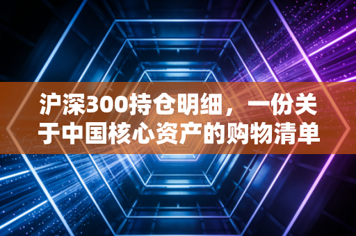 沪深300持仓明细，一份关于中国核心资产的购物清单藏着普通人最稳的财富密码