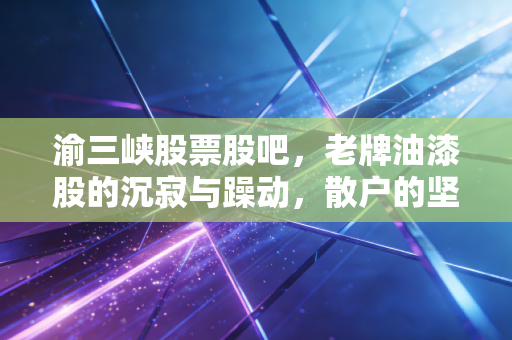 渝三峡股票股吧，老牌油漆股的沉寂与躁动，散户的坚守与期盼