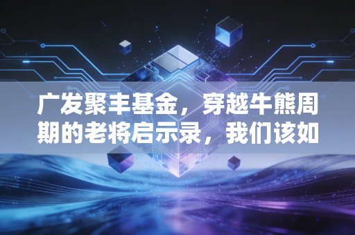 广发聚丰基金,穿越牛熊周期的老将启示录,我们该如何守住钱袋子?