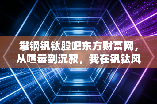 攀钢钒钛股吧东方财富网,从喧嚣到沉寂,我在钒钛风口上的那些等待与思考